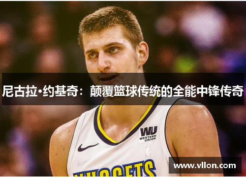 尼古拉·约基奇：颠覆篮球传统的全能中锋传奇