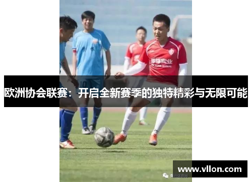 欧洲协会联赛：开启全新赛季的独特精彩与无限可能