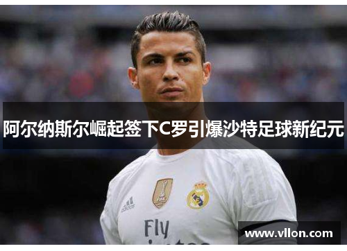 阿尔纳斯尔崛起签下C罗引爆沙特足球新纪元