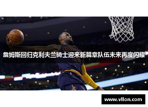 詹姆斯回归克利夫兰骑士迎来新篇章队伍未来再度闪耀