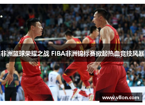 非洲篮球荣耀之战 FIBA非洲锦标赛掀起热血竞技风暴