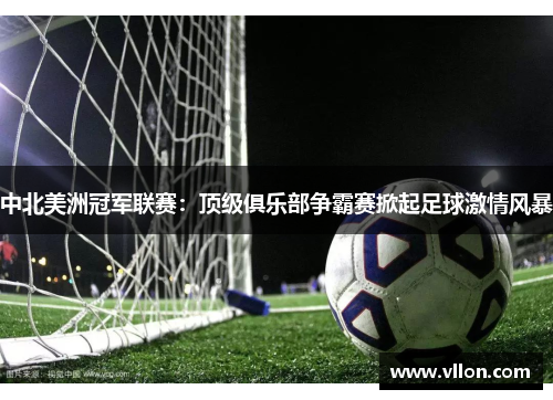 中北美洲冠军联赛：顶级俱乐部争霸赛掀起足球激情风暴