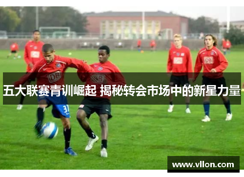 五大联赛青训崛起 揭秘转会市场中的新星力量